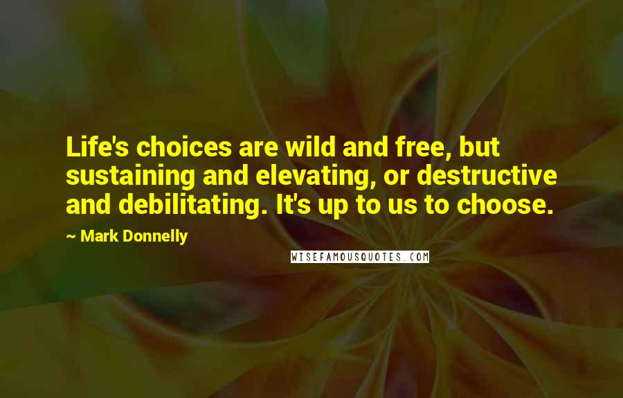 Mark Donnelly quotes: Life's choices are wild and free, but sustaining and elevating, or destructive and debilitating. It's up to us to choose. Mark Donnelly quotes: Life's choices are wild and free, but sustaining and elevating, or destructive and debilitating. It's up to us to choose.
