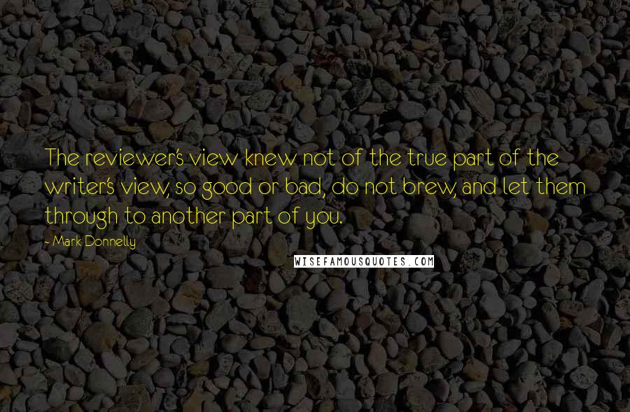 Mark Donnelly quotes: The reviewer's view knew not of the true part of the writer's view, so good or bad, do not brew, and let them through to another part of you. Mark Donnelly quotes: The reviewer's view knew not of the true part of the writer's view, so good or bad, do not brew, and let them through to another part of you.