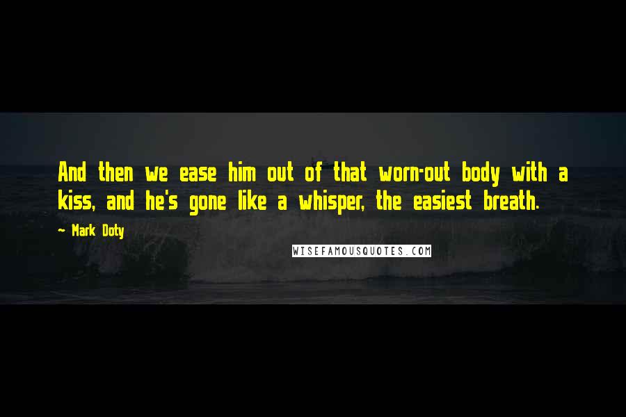 Mark Doty quotes: And then we ease him out of that worn-out body with a kiss, and he's gone like a whisper, the easiest breath.