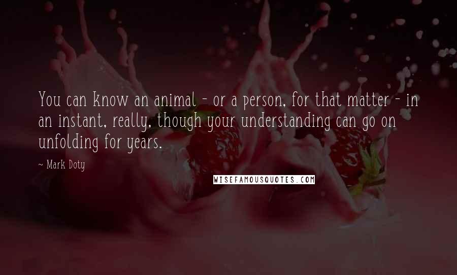 Mark Doty quotes: You can know an animal - or a person, for that matter - in an instant, really, though your understanding can go on unfolding for years.