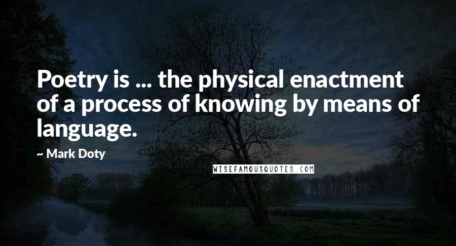 Mark Doty quotes: Poetry is ... the physical enactment of a process of knowing by means of language.