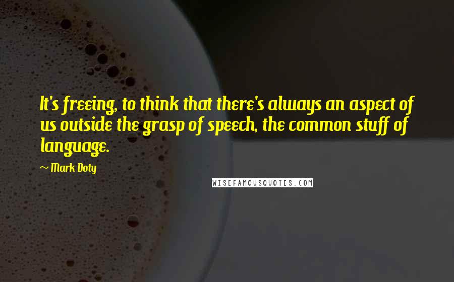 Mark Doty quotes: It's freeing, to think that there's always an aspect of us outside the grasp of speech, the common stuff of language.