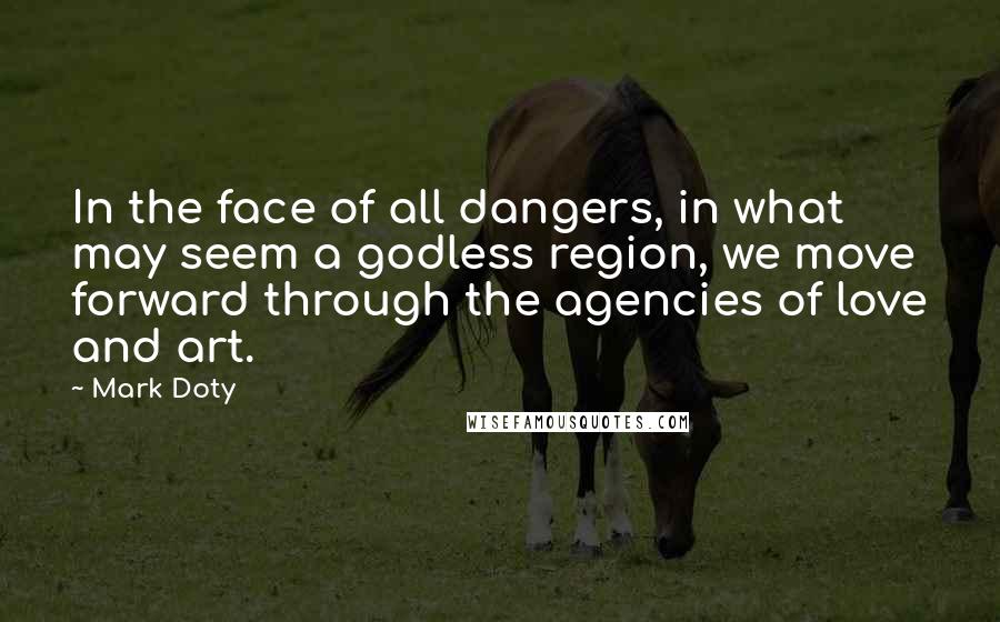 Mark Doty quotes: In the face of all dangers, in what may seem a godless region, we move forward through the agencies of love and art.