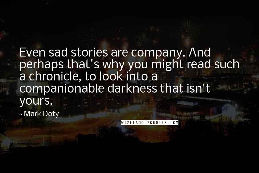 Mark Doty quotes: Even sad stories are company. And perhaps that's why you might read such a chronicle, to look into a companionable darkness that isn't yours.