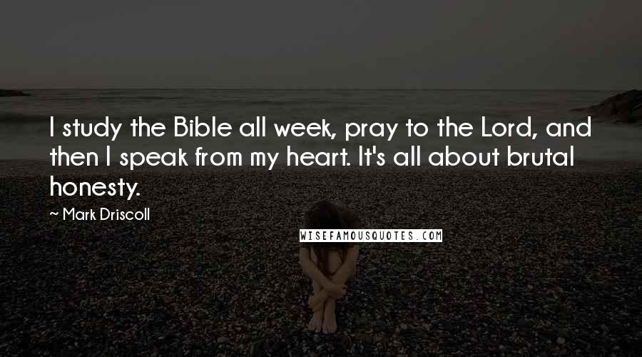 Mark Driscoll quotes: I study the Bible all week, pray to the Lord, and then I speak from my heart. It's all about brutal honesty.