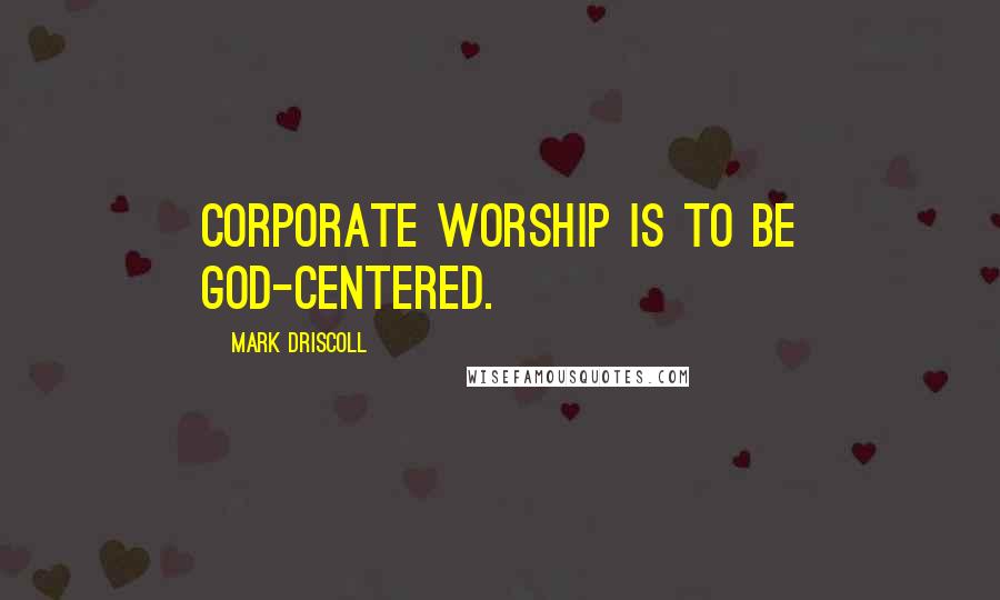 Mark Driscoll quotes: Corporate worship is to be God-centered.