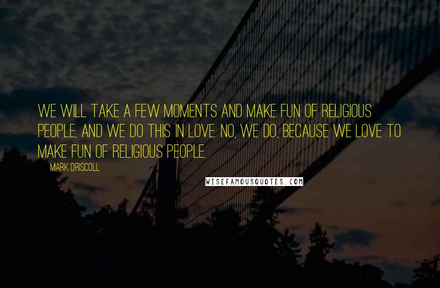 Mark Driscoll quotes: We will take a few moments and make fun of religious people, and we do this in love. No, we do, because we love to make fun of religious people.