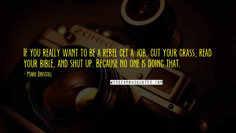 Mark Driscoll quotes: If you really want to be a rebel get a job, cut your grass, read your bible, and shut up. Because no one is doing that.