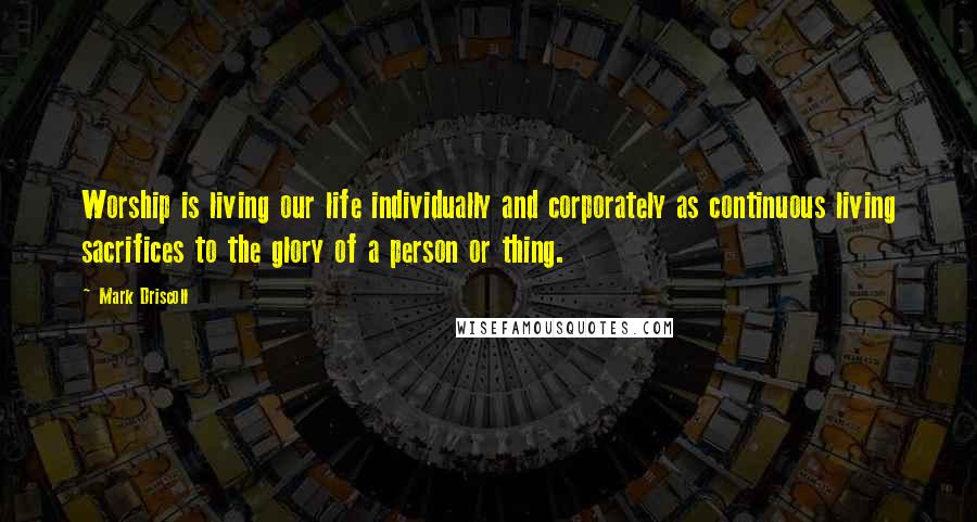 Mark Driscoll quotes: Worship is living our life individually and corporately as continuous living sacrifices to the glory of a person or thing.