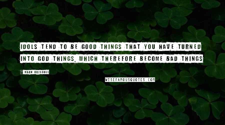 Mark Driscoll quotes: Idols tend to be good things that you have turned into god things, which therefore become bad things