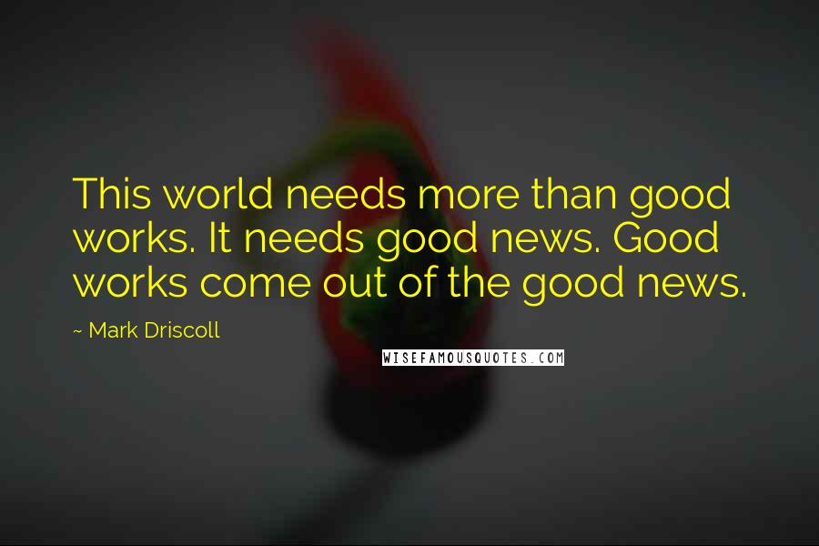 Mark Driscoll quotes: This world needs more than good works. It needs good news. Good works come out of the good news.