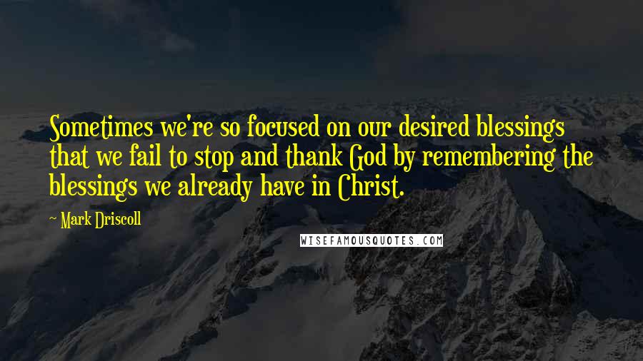 Mark Driscoll quotes: Sometimes we're so focused on our desired blessings that we fail to stop and thank God by remembering the blessings we already have in Christ.