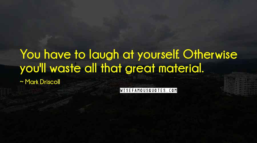 Mark Driscoll quotes: You have to laugh at yourself. Otherwise you'll waste all that great material.