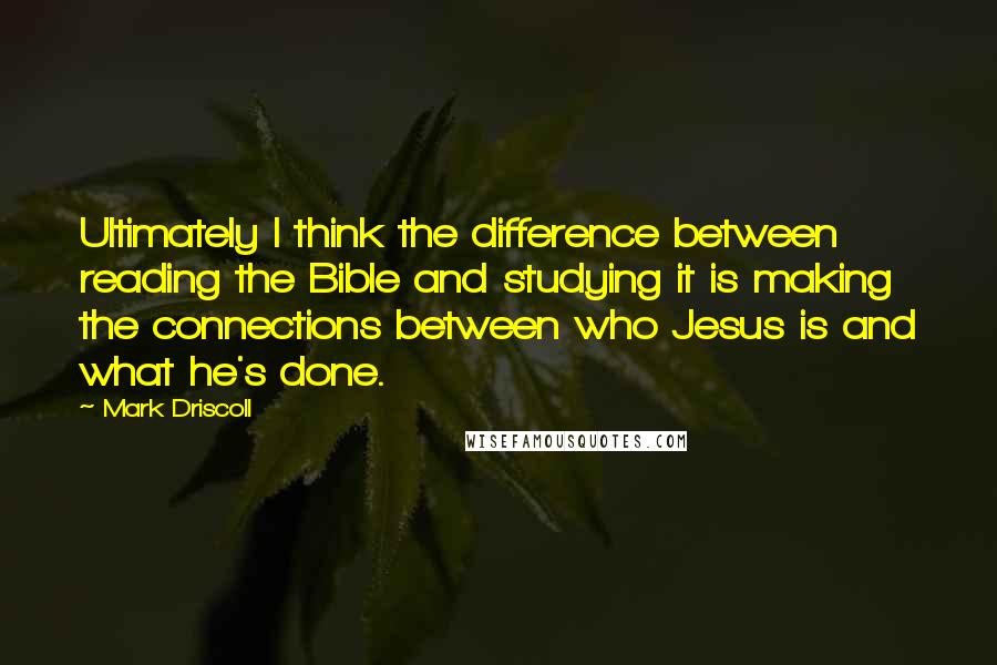 Mark Driscoll quotes: Ultimately I think the difference between reading the Bible and studying it is making the connections between who Jesus is and what he's done.