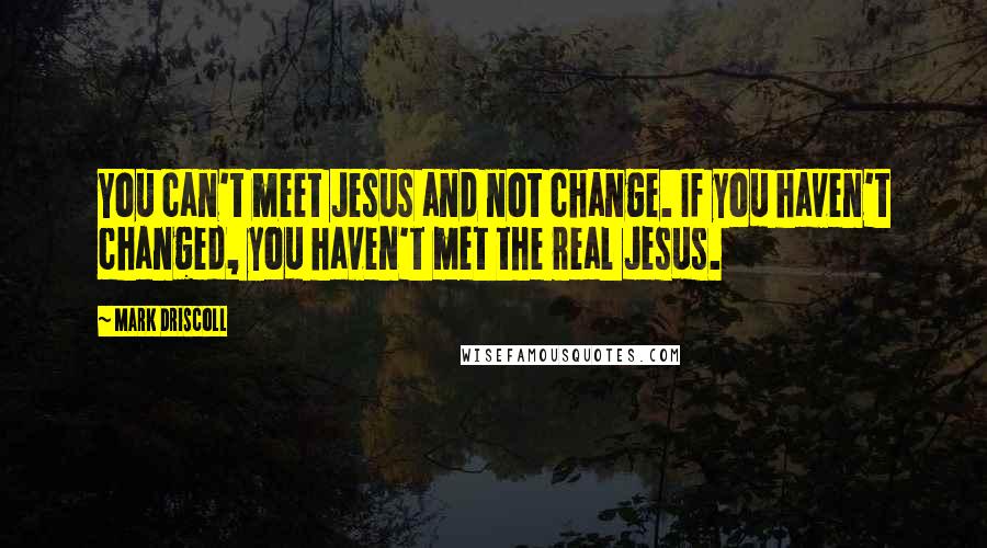 Mark Driscoll quotes: You can't meet Jesus and not change. If you haven't changed, you haven't met the real Jesus.