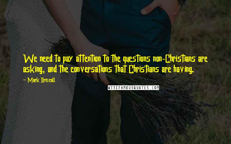 Mark Driscoll quotes: We need to pay attention to the questions non-Christians are asking, and the conversations that Christians are having. Mark Driscoll quotes: We need to pay attention to the questions non-Christians are asking, and the conversations that Christians are having.