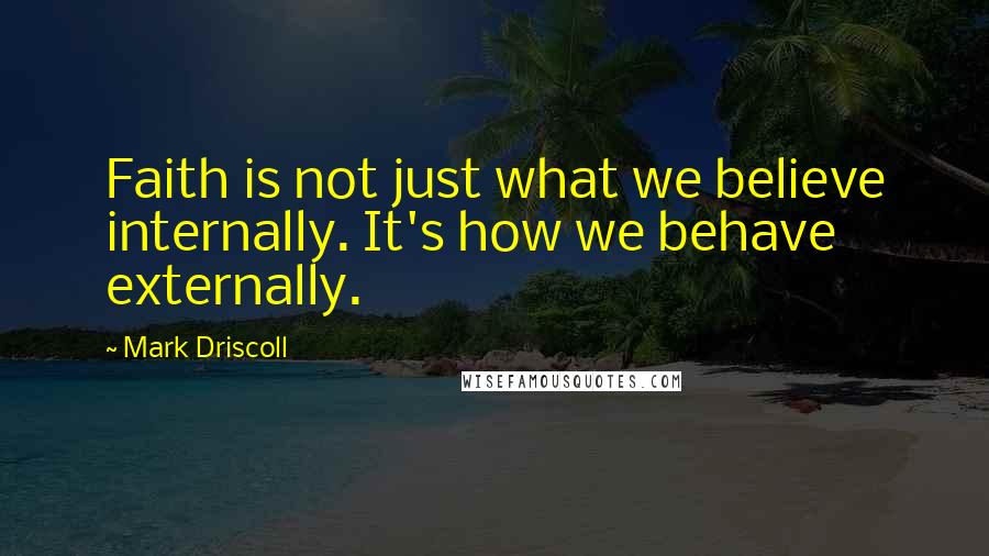 Mark Driscoll quotes: Faith is not just what we believe internally. It's how we behave externally.