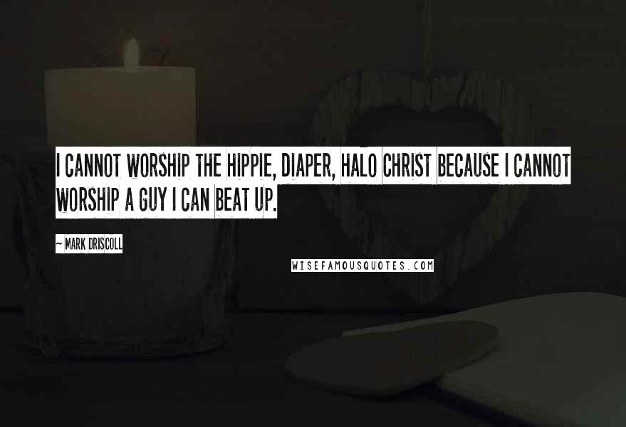 Mark Driscoll quotes: I cannot worship the hippie, diaper, halo Christ because I cannot worship a guy I can beat up.