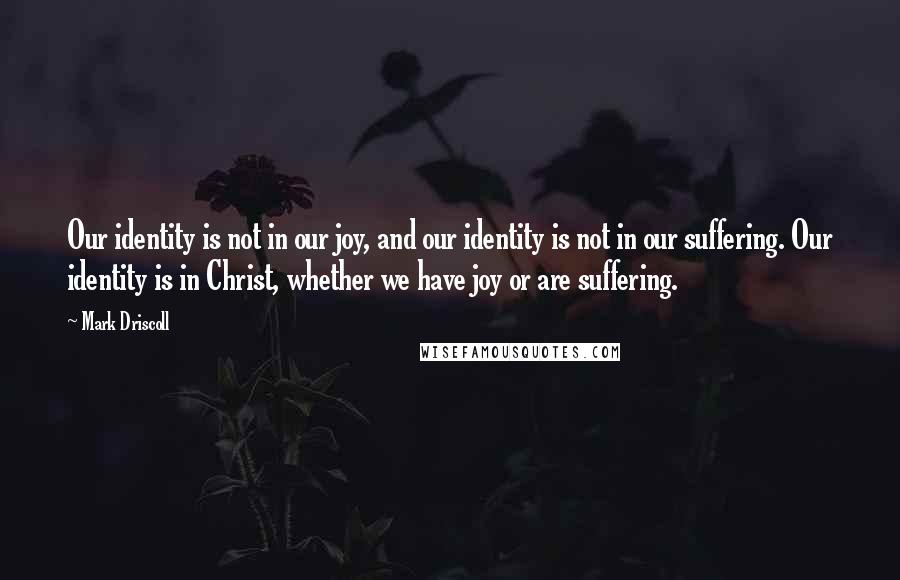 Mark Driscoll quotes: Our identity is not in our joy, and our identity is not in our suffering. Our identity is in Christ, whether we have joy or are suffering.