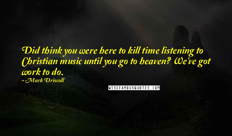 Mark Driscoll quotes: Did think you were here to kill time listening to Christian music until you go to heaven? We've got work to do.