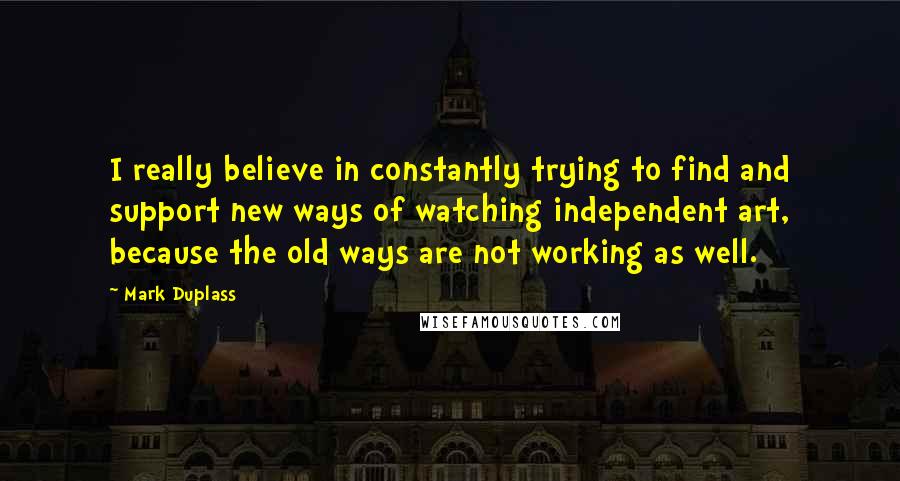 Mark Duplass quotes: I really believe in constantly trying to find and support new ways of watching independent art, because the old ways are not working as well.