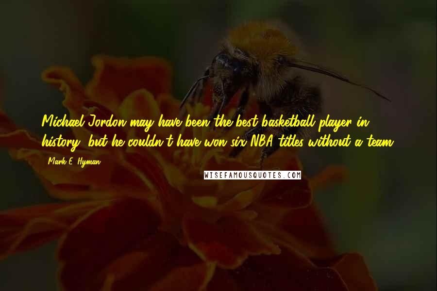 Mark E. Hyman quotes: Michael Jordon may have been the best basketball player in history, but he couldn't have won six NBA titles without a team.