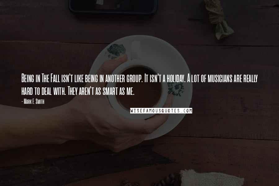 Mark E. Smith quotes: Being in The Fall isn't like being in another group. It isn't a holiday. A lot of musicians are really hard to deal with. They aren't as smart as me.