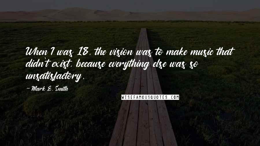 Mark E. Smith quotes: When I was 18, the vision was to make music that didn't exist, because everything else was so unsatisfactory.