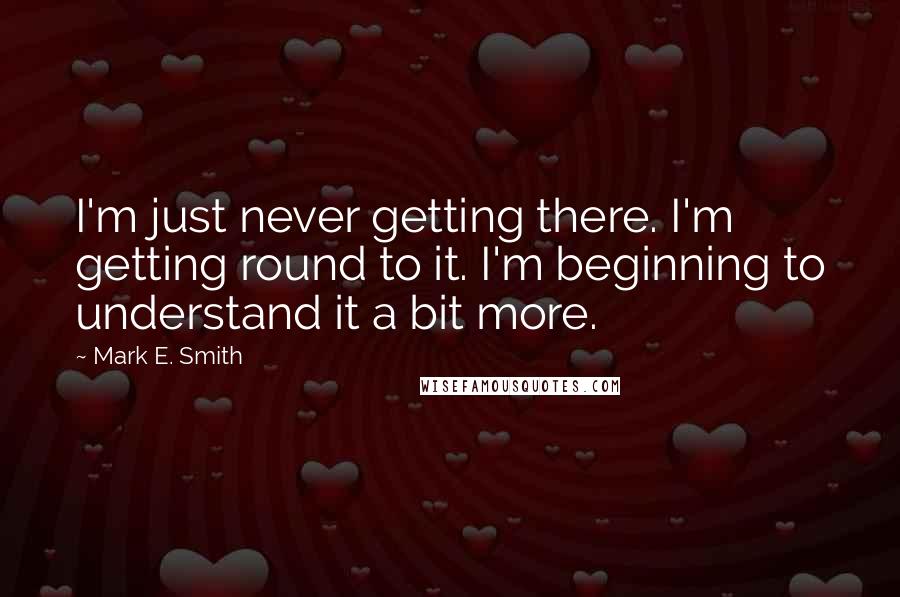 Mark E. Smith quotes: I'm just never getting there. I'm getting round to it. I'm beginning to understand it a bit more.