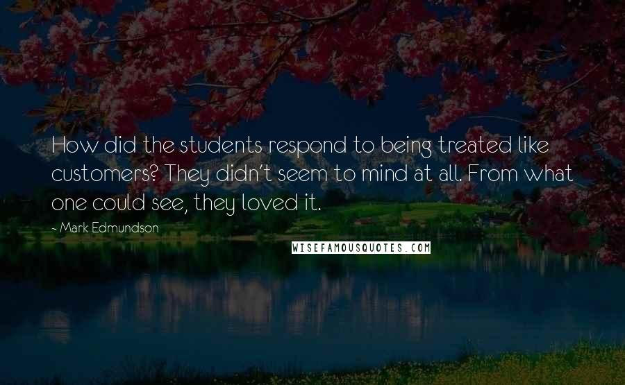 Mark Edmundson quotes: How did the students respond to being treated like customers? They didn't seem to mind at all. From what one could see, they loved it. Mark Edmundson quotes: How did the students respond to being treated like customers? They didn't seem to mind at all. From what one could see, they loved it.