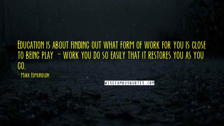 Mark Edmundson quotes: Education is about finding out what form of work for you is close to being play - work you do so easily that it restores you as you go.