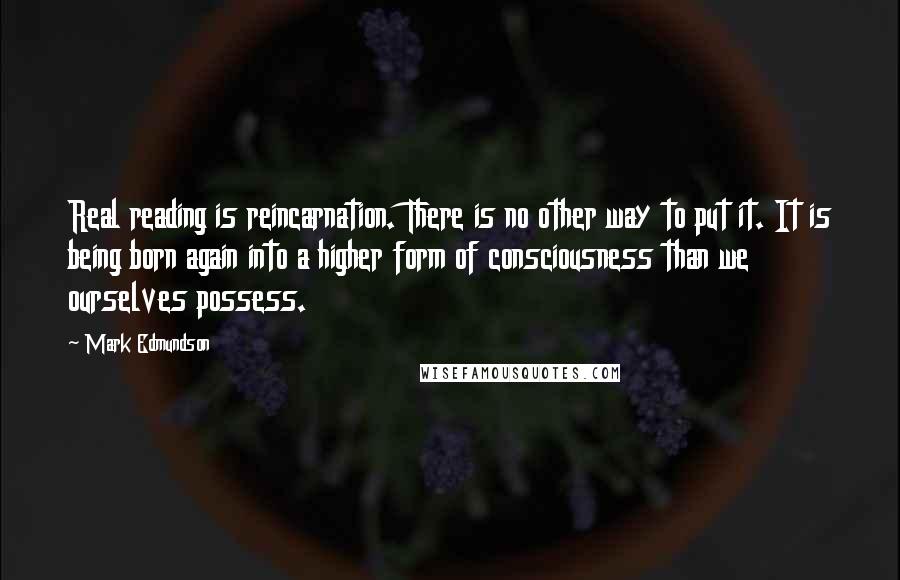 Mark Edmundson quotes: Real reading is reincarnation. There is no other way to put it. It is being born again into a higher form of consciousness than we ourselves possess.