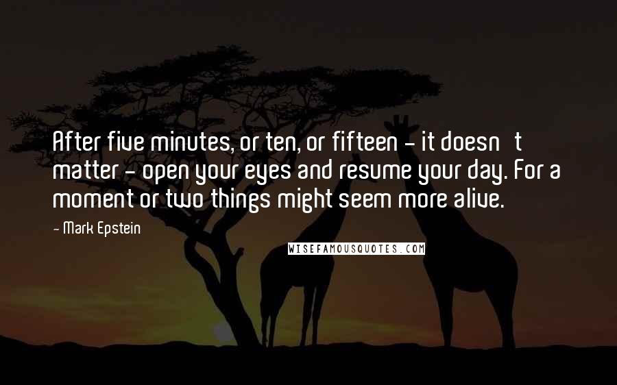 Mark Epstein quotes: After five minutes, or ten, or fifteen - it doesn't matter - open your eyes and resume your day. For a moment or two things might seem more alive. Mark Epstein quotes: After five minutes, or ten, or fifteen - it doesn't matter - open your eyes and resume your day. For a moment or two things might seem more alive.