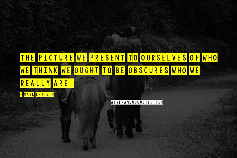 Mark Epstein quotes: The picture we present to ourselves of who we think we ought to be obscures who we really are.
