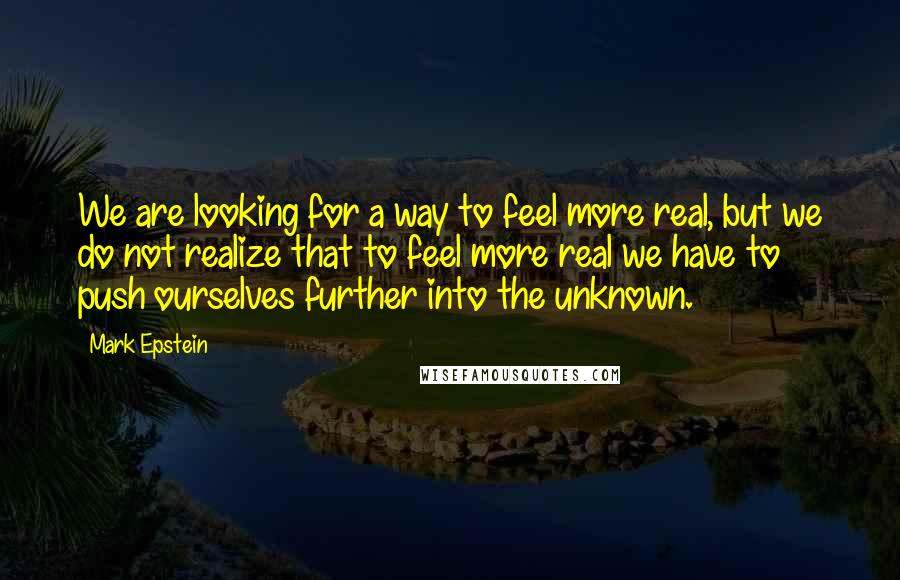 Mark Epstein quotes: We are looking for a way to feel more real, but we do not realize that to feel more real we have to push ourselves further into the unknown. Mark Epstein quotes: We are looking for a way to feel more real, but we do not realize that to feel more real we have to push ourselves further into the unknown.