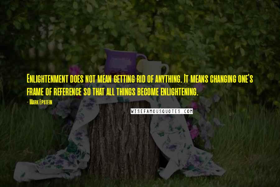 Mark Epstein quotes: Enlightenment does not mean getting rid of anything. It means changing one's frame of reference so that all things become enlightening.