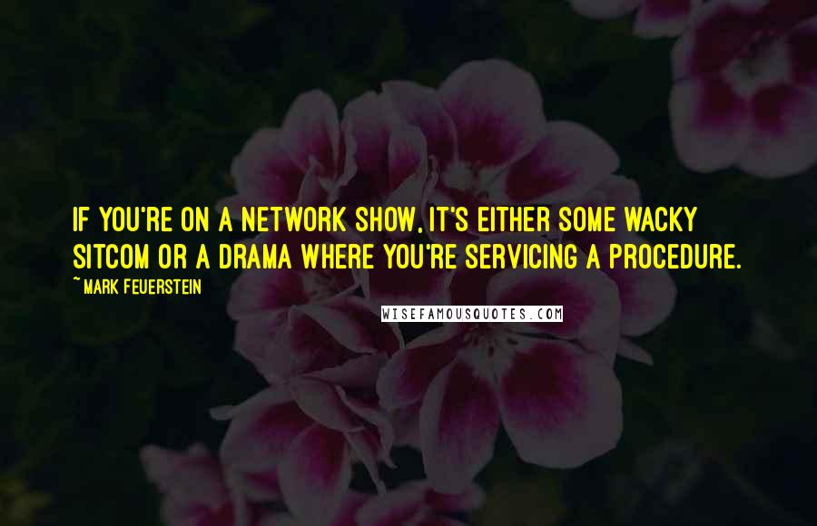 Mark Feuerstein quotes: If you're on a network show, it's either some wacky sitcom or a drama where you're servicing a procedure.
