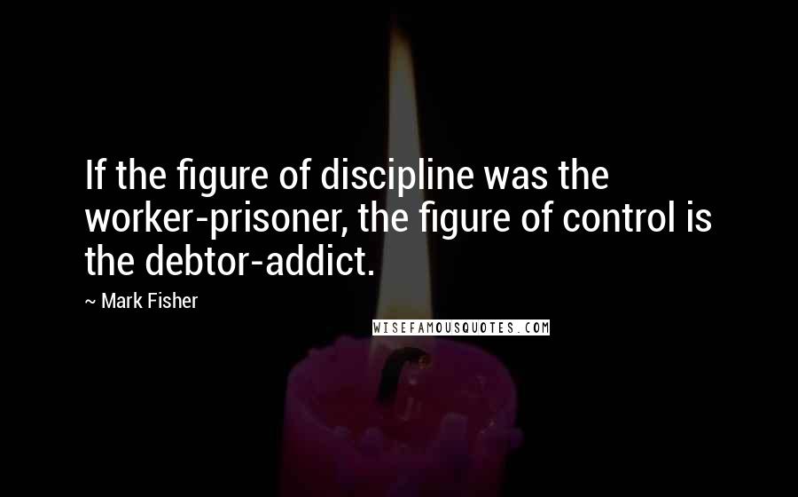 Mark Fisher quotes: If the figure of discipline was the worker-prisoner, the figure of control is the debtor-addict.