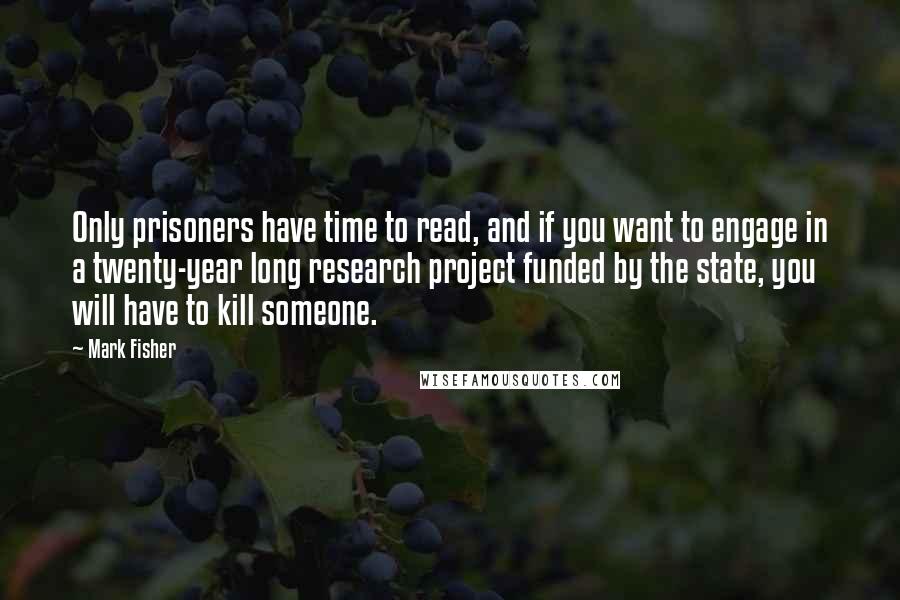 Mark Fisher quotes: Only prisoners have time to read, and if you want to engage in a twenty-year long research project funded by the state, you will have to kill someone.