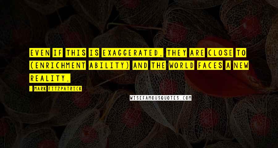 Mark Fitzpatrick quotes: Even if this is exaggerated, they are close to (enrichment ability) and the world faces a new reality.