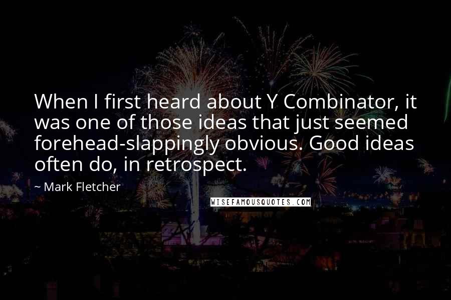 Mark Fletcher quotes: When I first heard about Y Combinator, it was one of those ideas that just seemed forehead-slappingly obvious. Good ideas often do, in retrospect. Mark Fletcher quotes: When I first heard about Y Combinator, it was one of those ideas that just seemed forehead-slappingly obvious. Good ideas often do, in retrospect.
