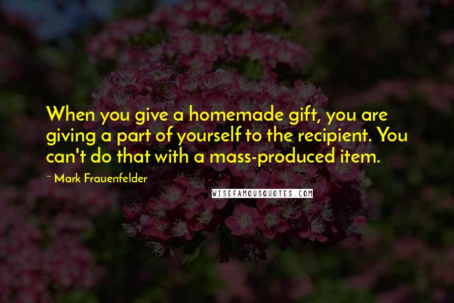 Mark Frauenfelder quotes: When you give a homemade gift, you are giving a part of yourself to the recipient. You can't do that with a mass-produced item.