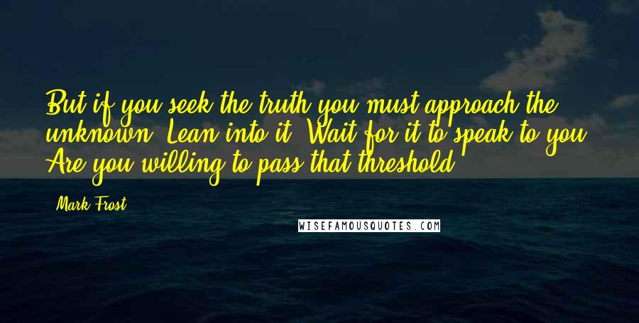 Mark Frost quotes: But if you seek the truth you must approach the unknown. Lean into it. Wait for it to speak to you. Are you willing to pass that threshold?