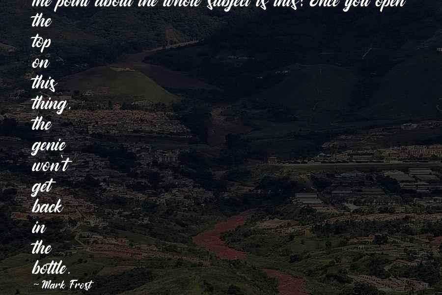 Mark Frost quotes: The point about the whole subject is this: Once you open the top on this thing, the genie won't get back in the bottle.