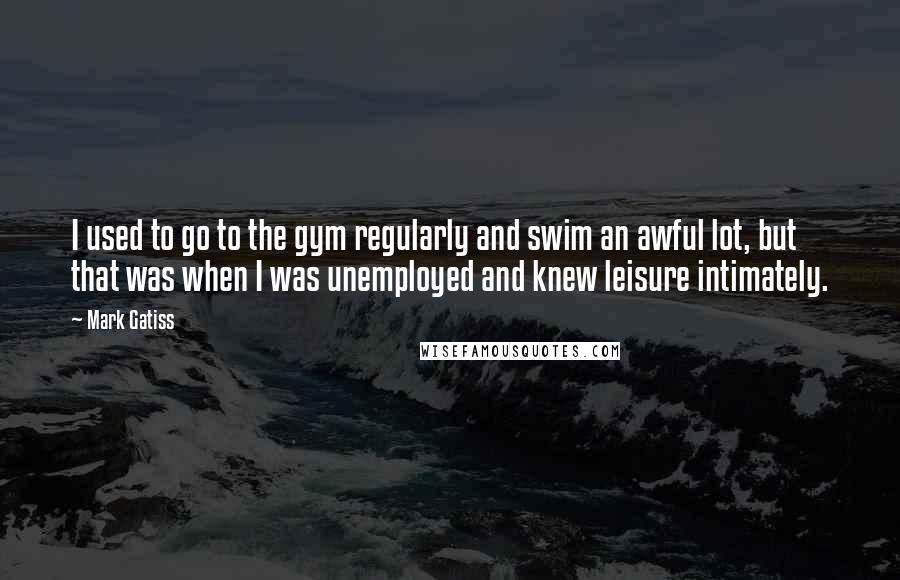 Mark Gatiss quotes: I used to go to the gym regularly and swim an awful lot, but that was when I was unemployed and knew leisure intimately.