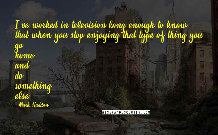 Mark Haddon quotes: I've worked in television long enough to know that when you stop enjoying that type of thing you go home and do something else.