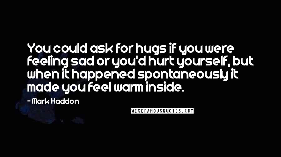 Mark Haddon quotes: You could ask for hugs if you were feeling sad or you'd hurt yourself, but when it happened spontaneously it made you feel warm inside.