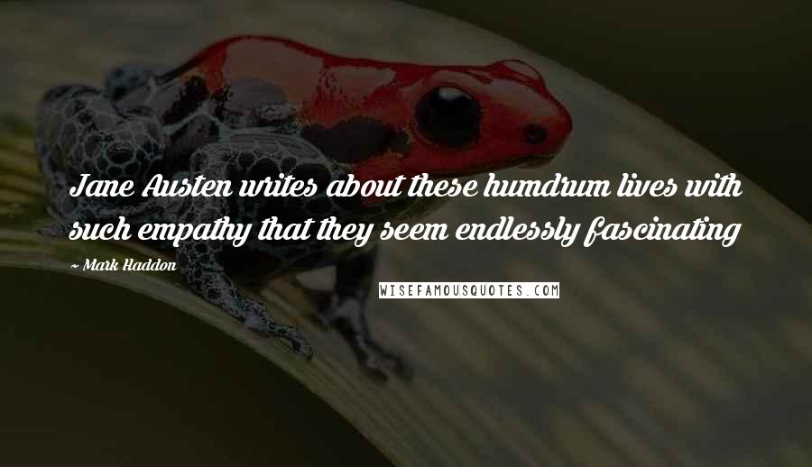 Mark Haddon quotes: Jane Austen writes about these humdrum lives with such empathy that they seem endlessly fascinating