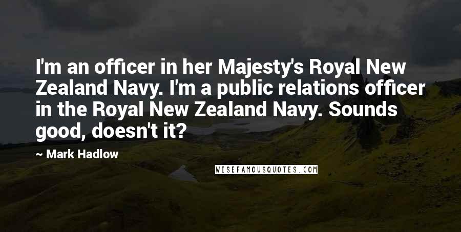 Mark Hadlow quotes: I'm an officer in her Majesty's Royal New Zealand Navy. I'm a public relations officer in the Royal New Zealand Navy. Sounds good, doesn't it?