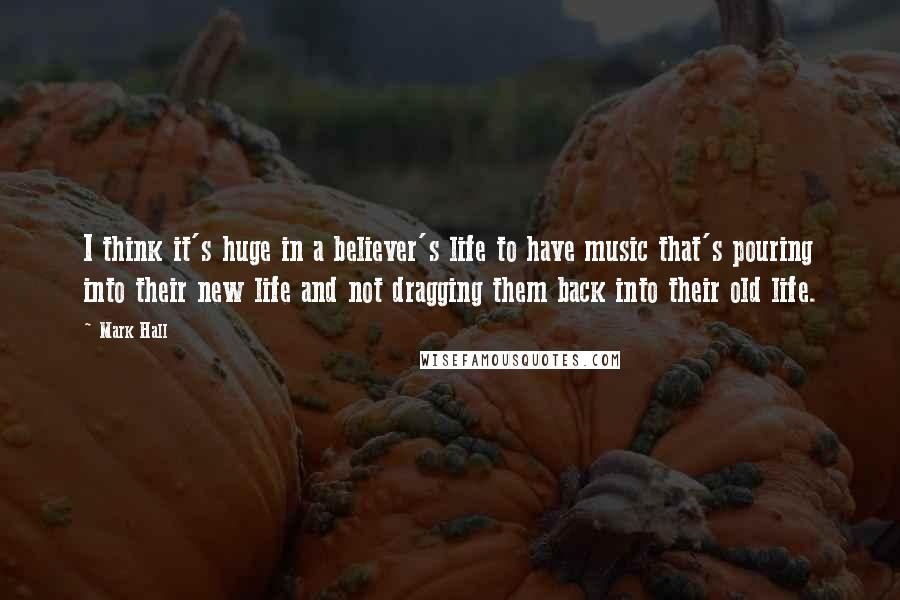 Mark Hall quotes: I think it's huge in a believer's life to have music that's pouring into their new life and not dragging them back into their old life.